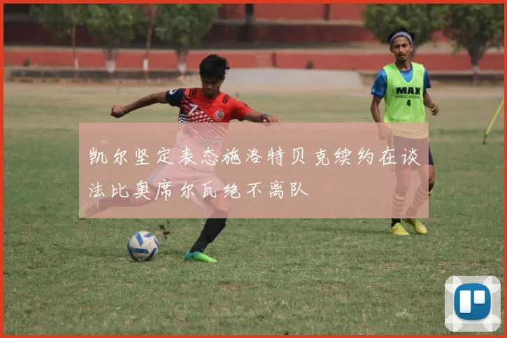 凯尔坚定表态施洛特贝克续约在谈法比奥席尔瓦绝不离队