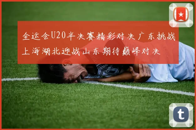 全运会U20半决赛精彩对决广东挑战上海湖北迎战山东期待巅峰对决