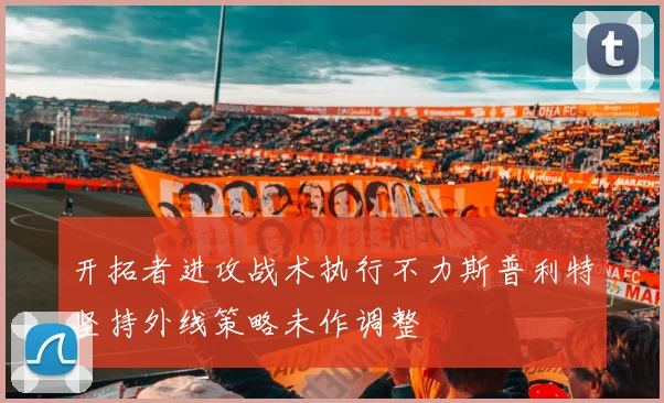 开拓者进攻战术执行不力斯普利特坚持外线策略未作调整
