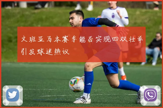 文班亚马本赛季能否实现四双壮举引发球迷热议