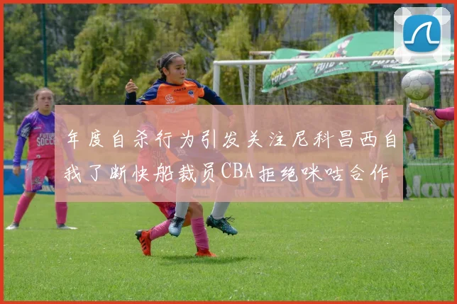 年度自杀行为引发关注尼科昌西自我了断快船裁员CBA拒绝咪咕合作