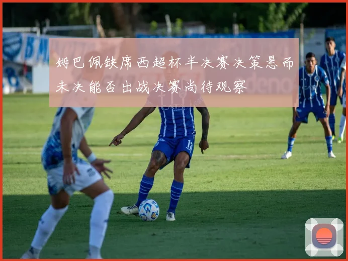 姆巴佩缺席西超杯半决赛决策悬而未决能否出战决赛尚待观察
