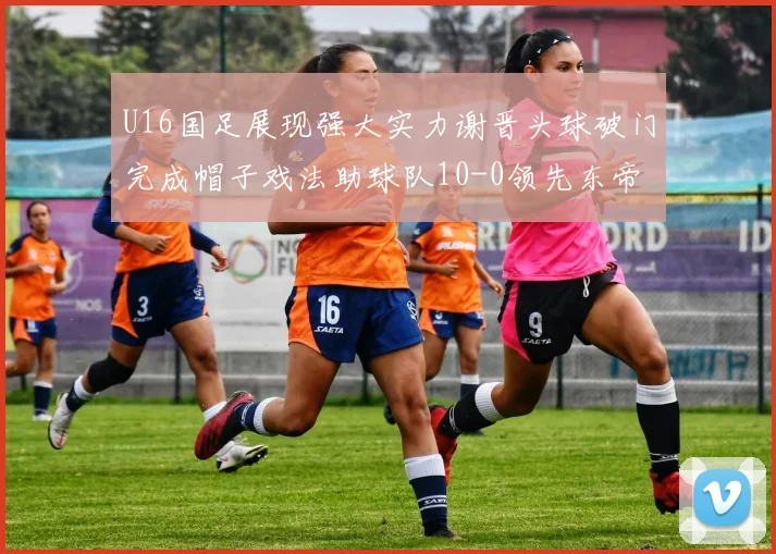 U16国足展现强大实力谢晋头球破门完成帽子戏法助球队10-0领先东帝汶