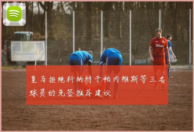 皇马拒绝科纳特于帕内维斯等三名球员的免签推荐建议