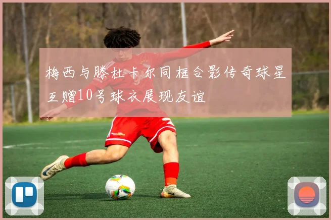 梅西与滕杜卡尔同框合影传奇球星互赠10号球衣展现友谊