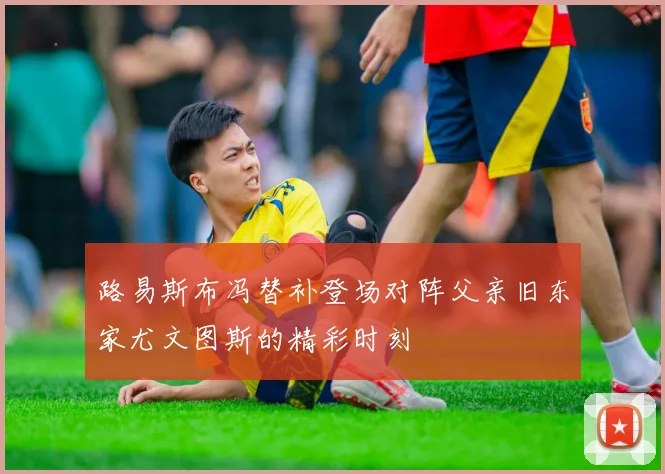 路易斯布冯替补登场对阵父亲旧东家尤文图斯的精彩时刻