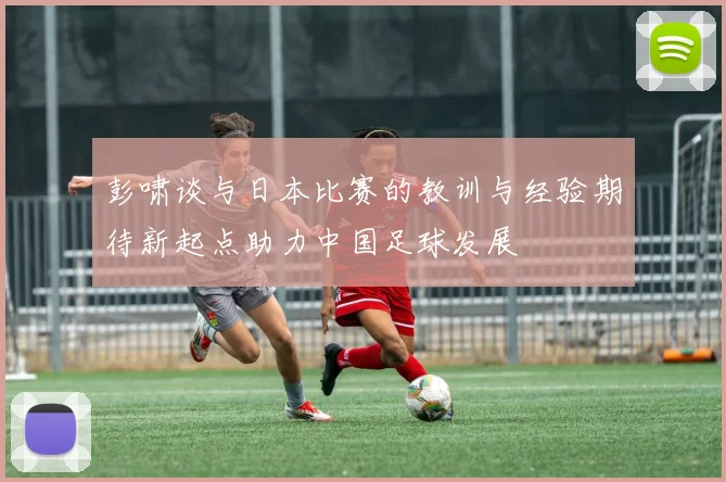 彭啸谈与日本比赛的教训与经验期待新起点助力中国足球发展