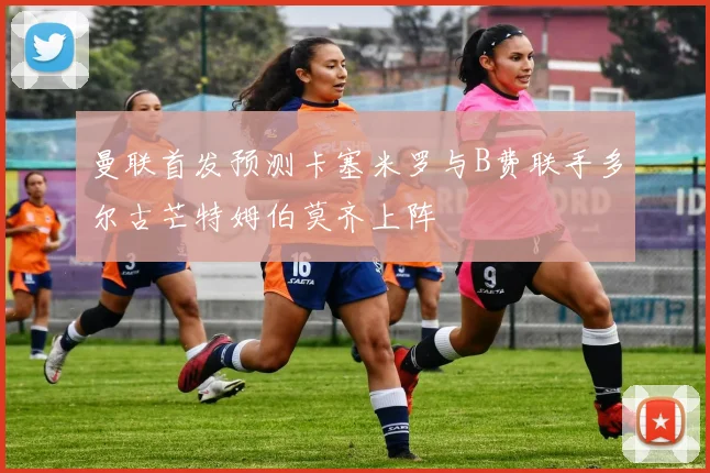 曼联首发预测卡塞米罗与B费联手多尔古芒特姆伯莫齐上阵