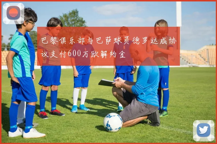 巴黎俱乐部与巴萨球员德罗达成协议支付600万欧解约金