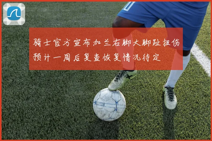 骑士官方宣布加兰右脚大脚趾扭伤预计一周后复查恢复情况待定
