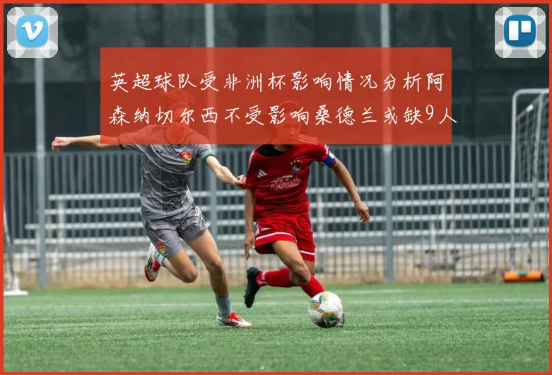 英超球队受非洲杯影响情况分析阿森纳切尔西不受影响桑德兰或缺9人