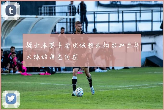 骑士本赛季进攻依赖米切尔加兰与大球的角色何在