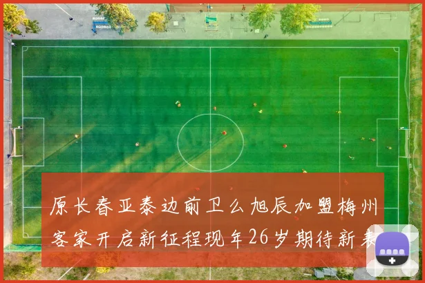 原长春亚泰边前卫么旭辰加盟梅州客家开启新征程现年26岁期待新表现