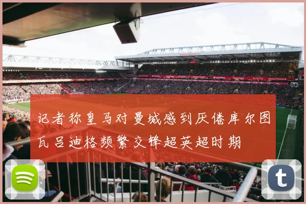 记者称皇马对曼城感到厌倦库尔图瓦吕迪格频繁交锋超英超时期