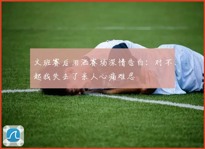文班赛后泪洒赛场深情告白：对不起我失去了亲人心痛难忍