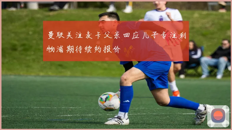 曼联关注麦卡父亲回应儿子专注利物浦期待续约报价