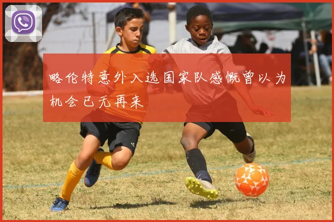 略伦特意外入选国家队感慨曾以为机会已无再来