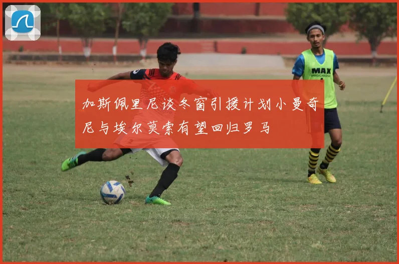 加斯佩里尼谈冬窗引援计划小曼奇尼与埃尔莫索有望回归罗马