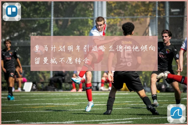 皇马计划明年引进哈兰德但他倾向留曼城不愿转会