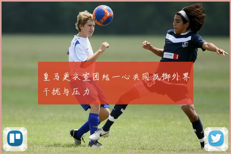 皇马更衣室团结一心共同抵御外界干扰与压力