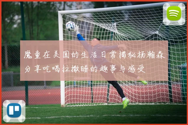 魔童在美国的生活日常揭秘杨瀚森分享吃喝拉撒睡的趣事与感受
