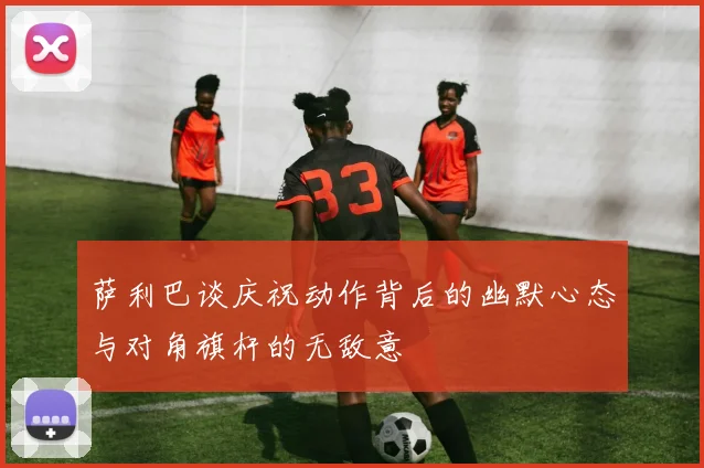 萨利巴谈庆祝动作背后的幽默心态与对角旗杆的无敌意