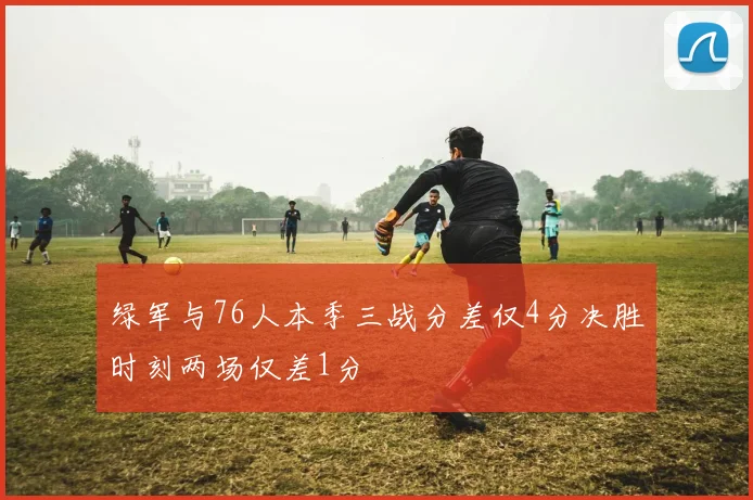 绿军与76人本季三战分差仅4分决胜时刻两场仅差1分
