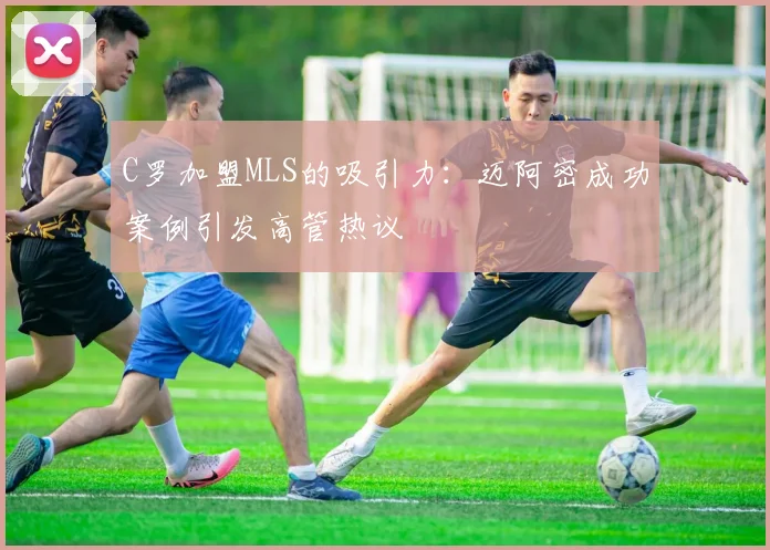 C罗加盟MLS的吸引力：迈阿密成功案例引发高管热议