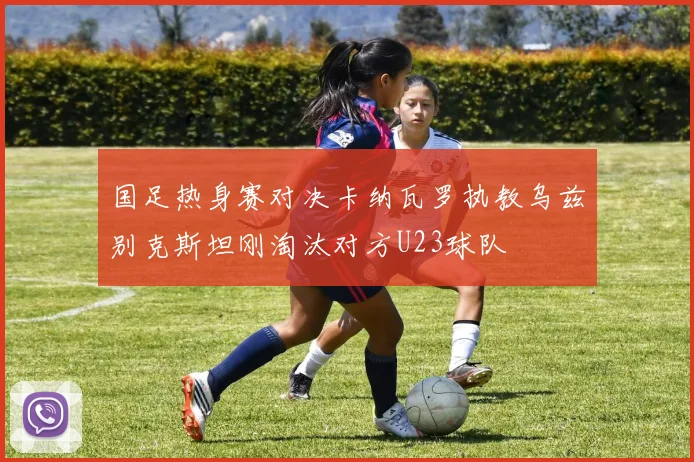 国足热身赛对决卡纳瓦罗执教乌兹别克斯坦刚淘汰对方U23球队