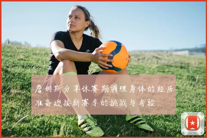 詹姆斯分享休赛期调理身体的经历准备迎接新赛季的挑战与考验