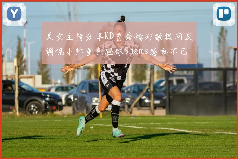 美女主持分享KD首秀精彩数据网友调侃小帅重色轻球Shams感慨不已