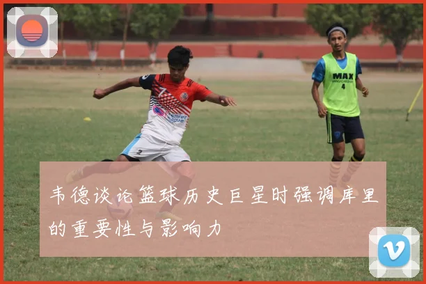 韦德谈论篮球历史巨星时强调库里的重要性与影响力