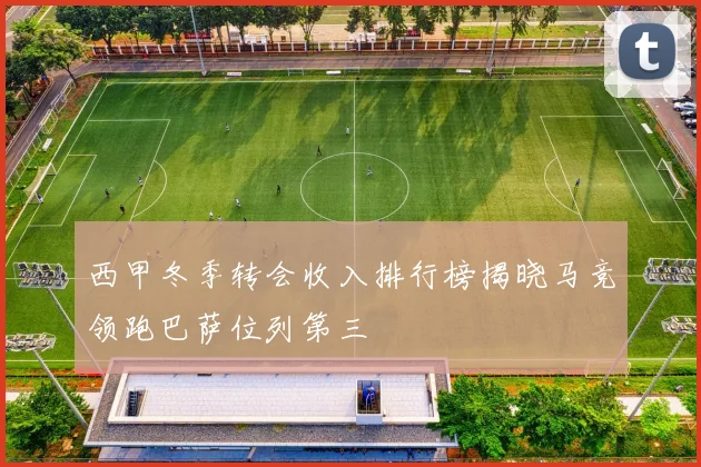 西甲冬季转会收入排行榜揭晓马竞领跑巴萨位列第三