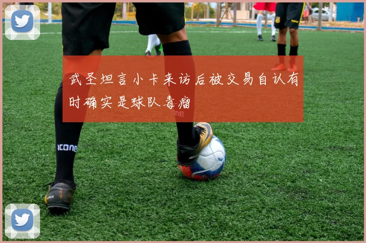 武圣坦言小卡来访后被交易自认有时确实是球队毒瘤