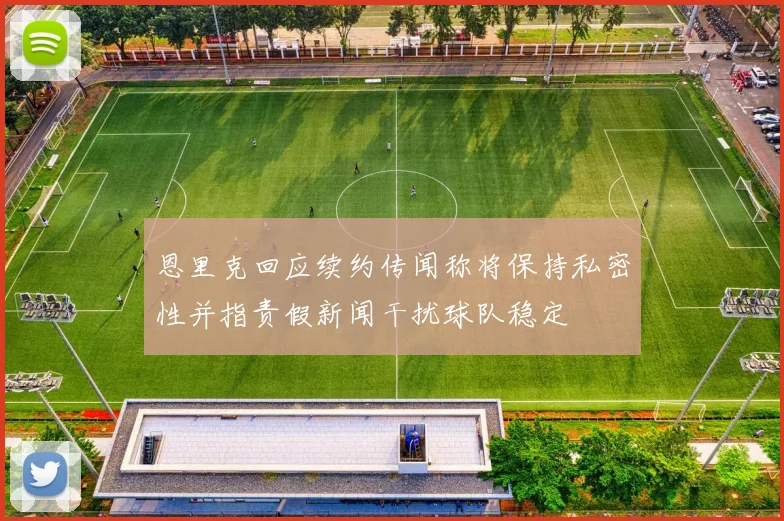 恩里克回应续约传闻称将保持私密性并指责假新闻干扰球队稳定