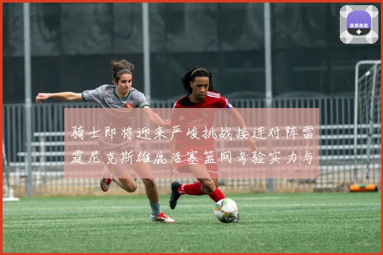 骑士即将迎来严峻挑战接连对阵雷霆尼克斯雄鹿活塞篮网考验实力与韧性