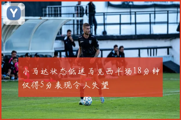 小马达状态低迷马克西半场18分钟仅得5分表现令人失望
