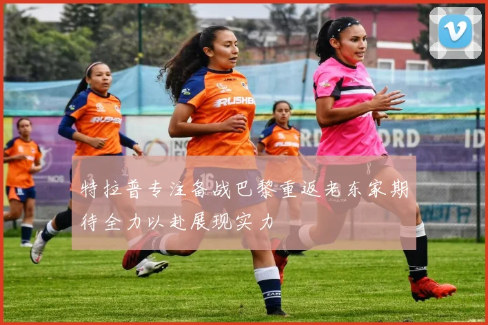 特拉普专注备战巴黎重返老东家期待全力以赴展现实力