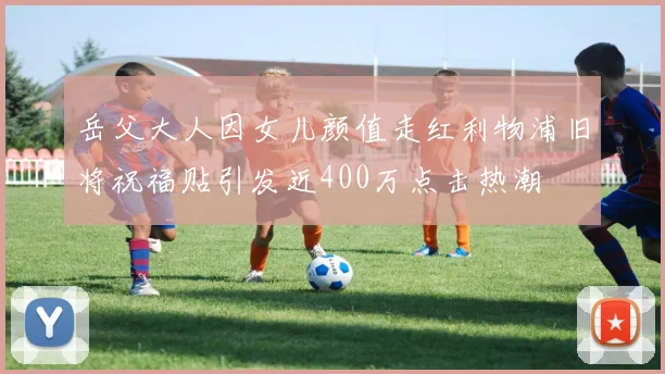 岳父大人因女儿颜值走红利物浦旧将祝福贴引发近400万点击热潮