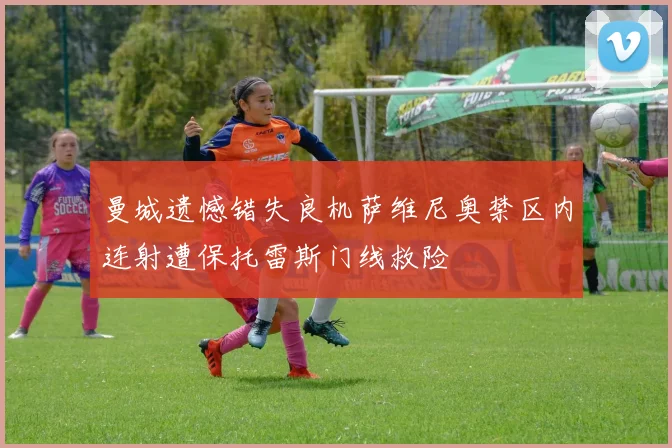曼城遗憾错失良机萨维尼奥禁区内连射遭保托雷斯门线救险