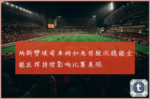 纳斯赞埃奇库姆如老将般沉稳能全能发挥持续影响比赛表现