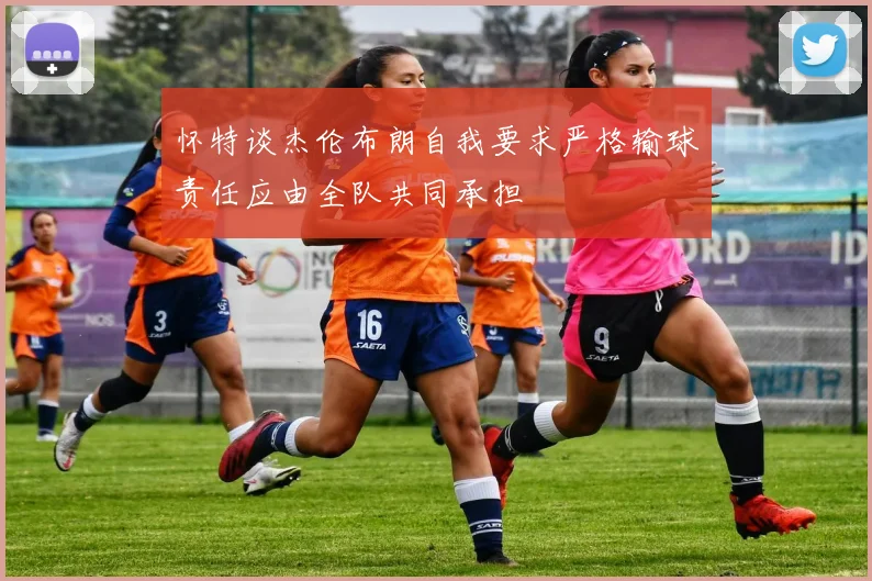 怀特谈杰伦布朗自我要求严格输球责任应由全队共同承担