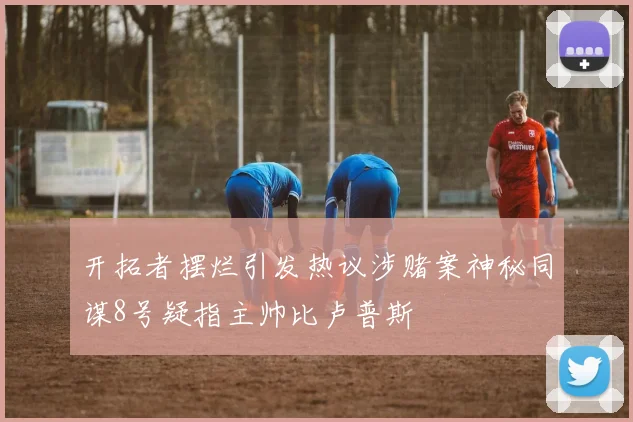 开拓者摆烂引发热议涉赌案神秘同谋8号疑指主帅比卢普斯