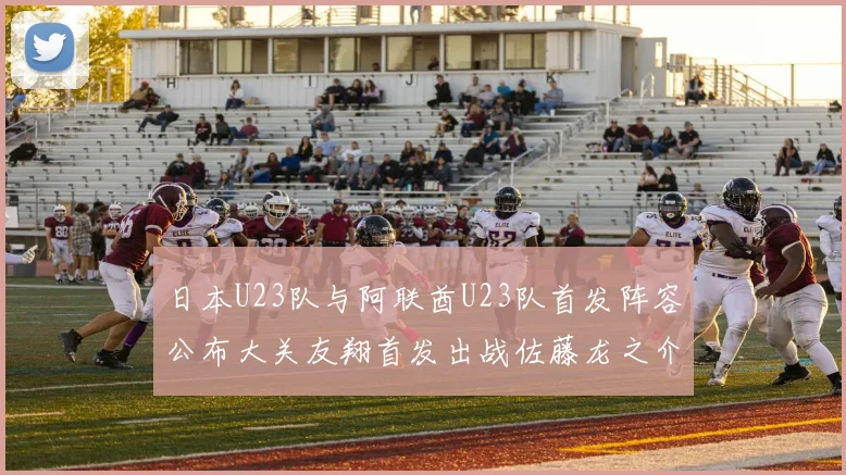 日本U23队与阿联酋U23队首发阵容公布大关友翔首发出战佐藤龙之介替补待命