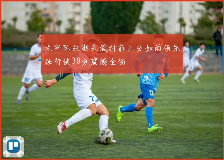太阳队狂潮来袭科菲三分如雨领先独行侠30分震撼全场