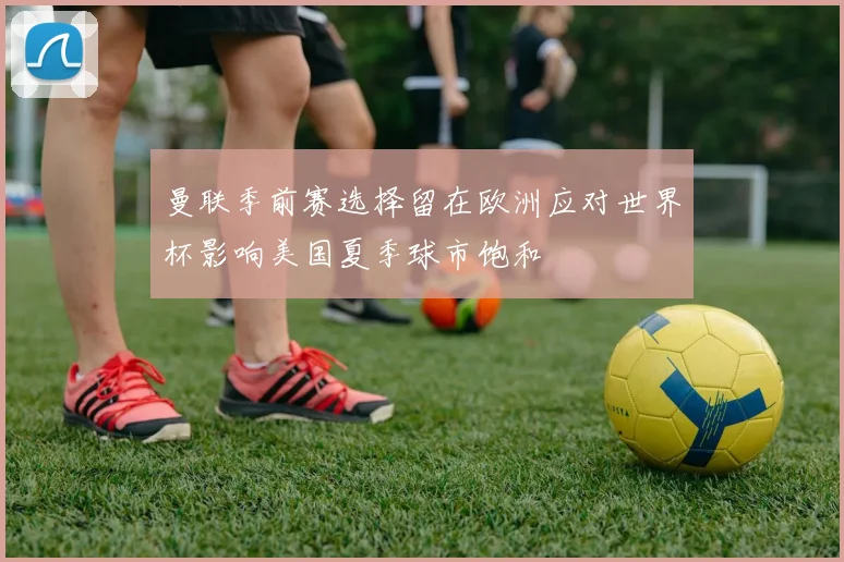 曼联季前赛选择留在欧洲应对世界杯影响美国夏季球市饱和